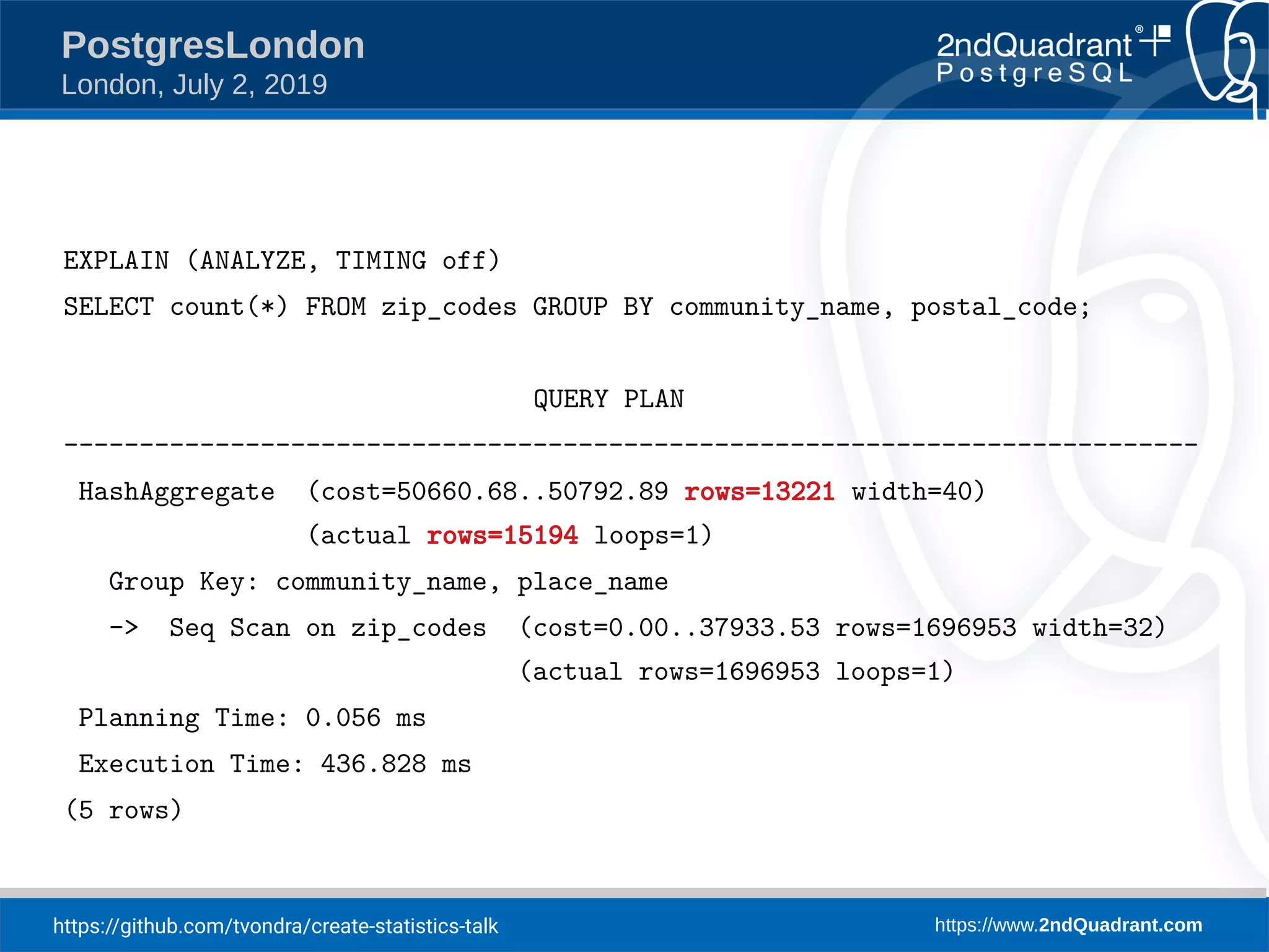 https://github.com/tvondra/create-statistics-talk https://www.2ndQuadrant.com PostgresLondon London, July 2, 2019 EXPLAIN (ANALYZE, TIMING off) SELECT count(*) FROM zip_codes GROUP BY community_name, postal_code; QUERY PLAN --------------------------------------------------------------------------- HashAggregate (cost=50660.68..50792.89 rows=13221 width=40) (actual rows=15194 loops=1) Group Key: community_name, place_name -> Seq Scan on zip_codes (cost=0.00..37933.53 rows=1696953 width=32) (actual rows=1696953 loops=1) Planning Time: 0.056 ms Execution Time: 436.828 ms (5 rows) 