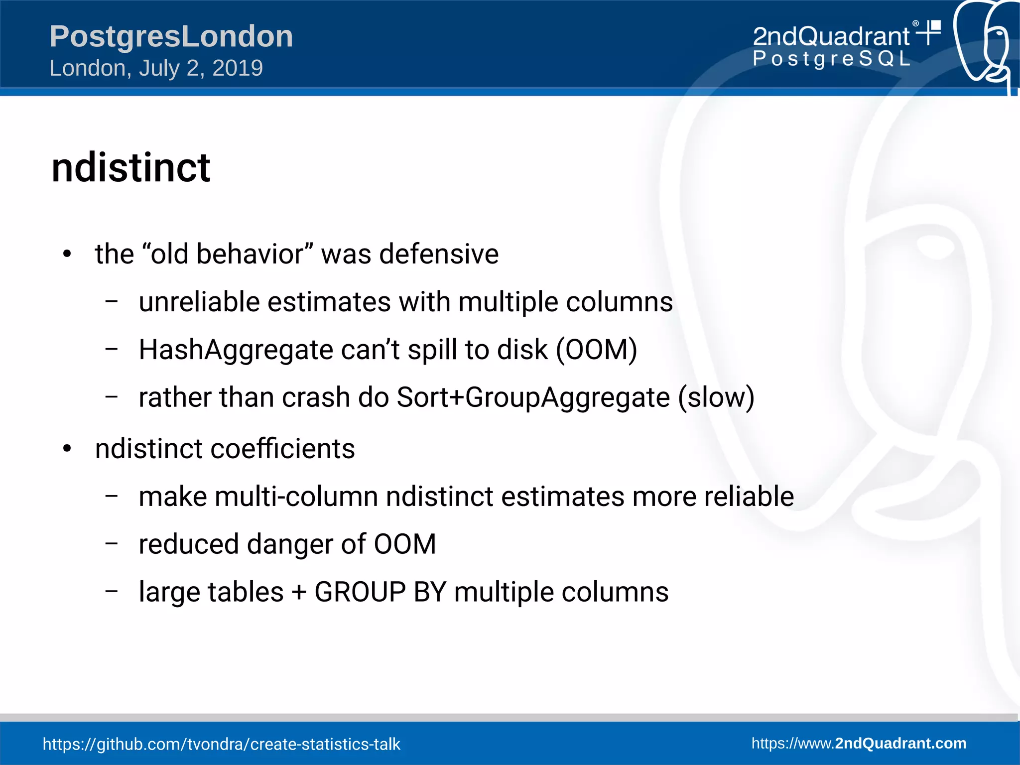 https://github.com/tvondra/create-statistics-talk https://www.2ndQuadrant.com PostgresLondon London, July 2, 2019 ndistinct ● the “old behavior” was defensive – unreliable estimates with multiple columns – HashAggregate can’t spill to disk (OOM) – rather than crash do Sort+GroupAggregate (slow) ● ndistinct coefficients – make multi-column ndistinct estimates more reliable – reduced danger of OOM – large tables + GROUP BY multiple columns 
