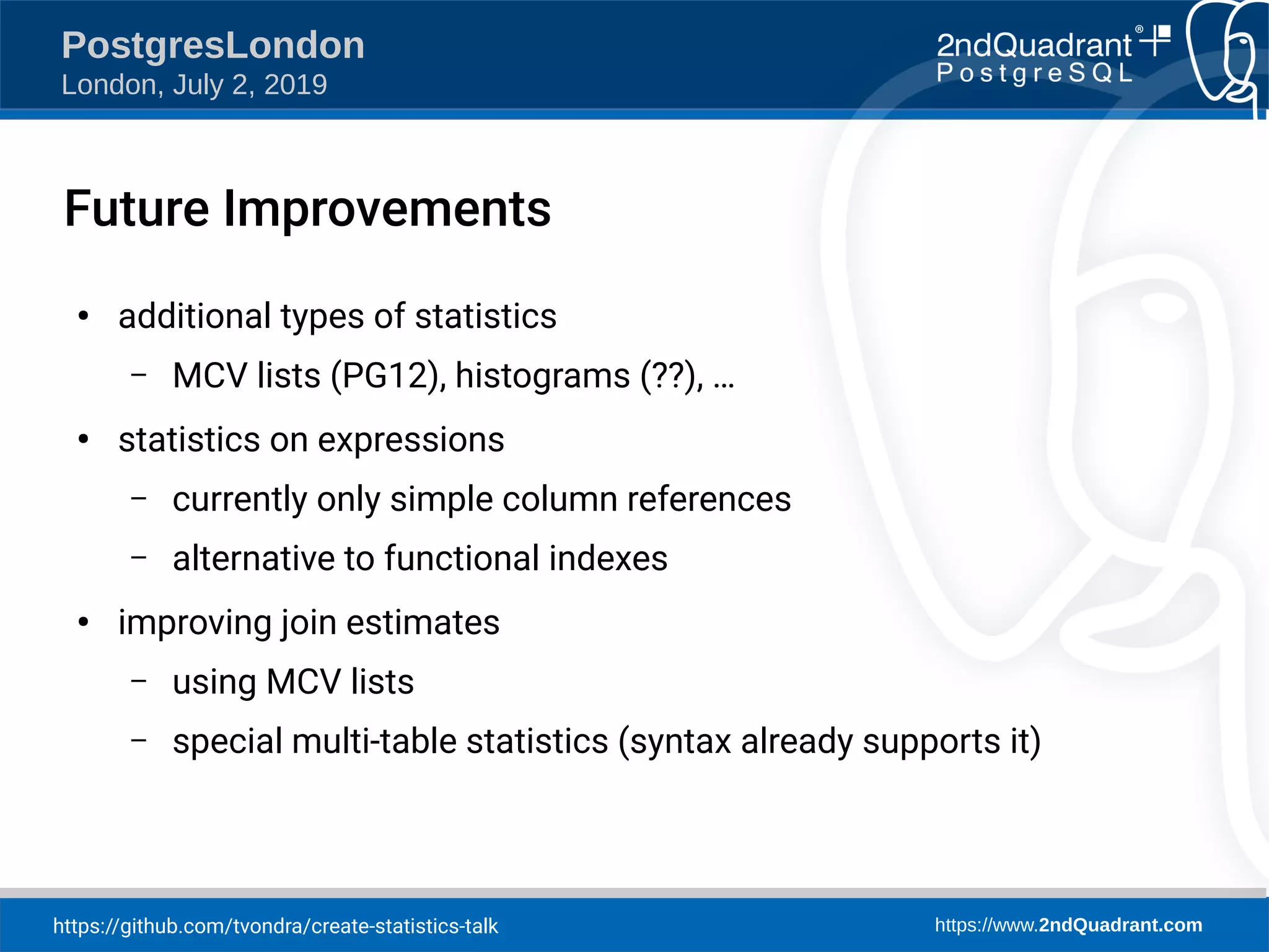 https://github.com/tvondra/create-statistics-talk https://www.2ndQuadrant.com PostgresLondon London, July 2, 2019 Future Improvements ● additional types of statistics – MCV lists (PG12), histograms (??), … ● statistics on expressions – currently only simple column references – alternative to functional indexes ● improving join estimates – using MCV lists – special multi-table statistics (syntax already supports it) 