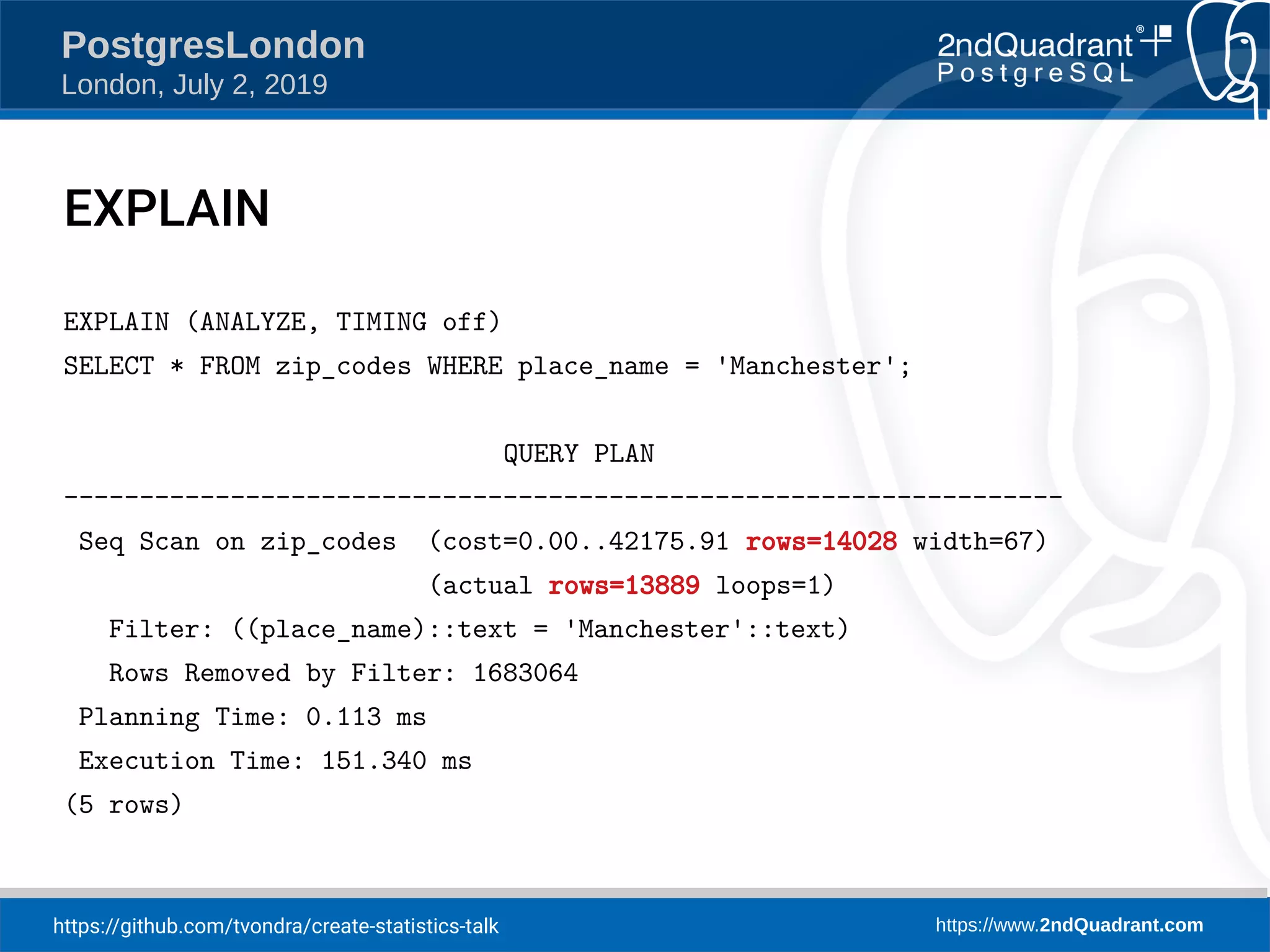 https://github.com/tvondra/create-statistics-talk https://www.2ndQuadrant.com PostgresLondon London, July 2, 2019 EXPLAIN EXPLAIN (ANALYZE, TIMING off) SELECT * FROM zip_codes WHERE place_name = 'Manchester'; QUERY PLAN ------------------------------------------------------------------ Seq Scan on zip_codes (cost=0.00..42175.91 rows=14028 width=67) (actual rows=13889 loops=1) Filter: ((place_name)::text = 'Manchester'::text) Rows Removed by Filter: 1683064 Planning Time: 0.113 ms Execution Time: 151.340 ms (5 rows) 