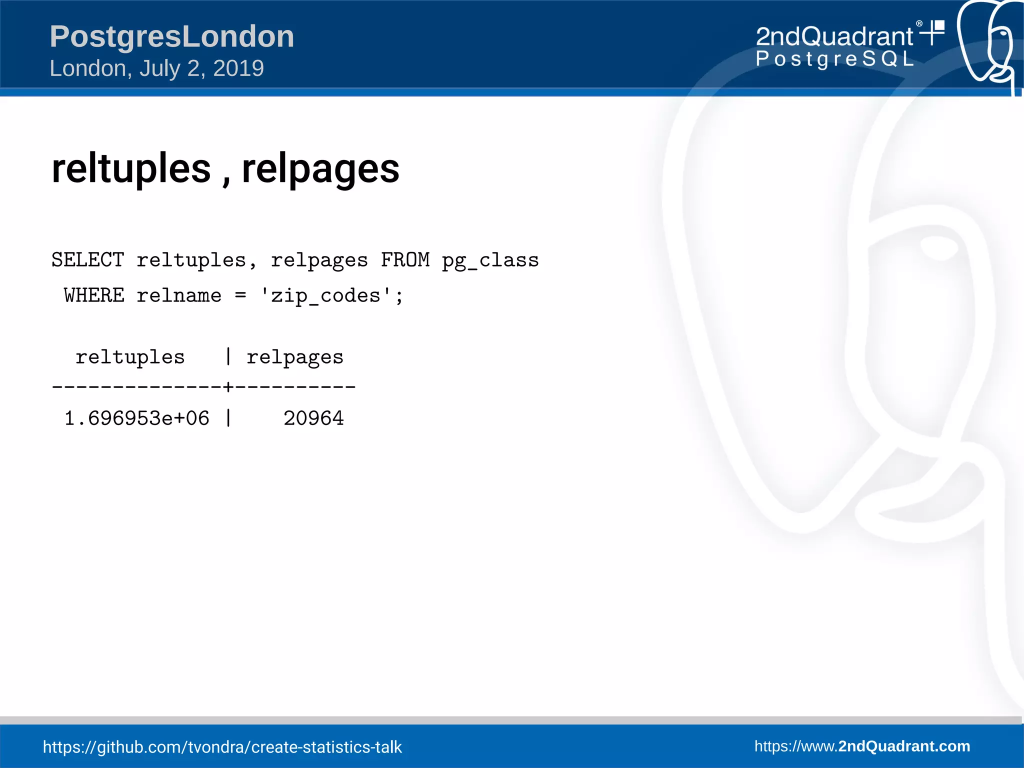 https://github.com/tvondra/create-statistics-talk https://www.2ndQuadrant.com PostgresLondon London, July 2, 2019 reltuples , relpages SELECT reltuples, relpages FROM pg_class WHERE relname = 'zip_codes'; reltuples | relpages --------------+---------- 1.696953e+06 | 20964 