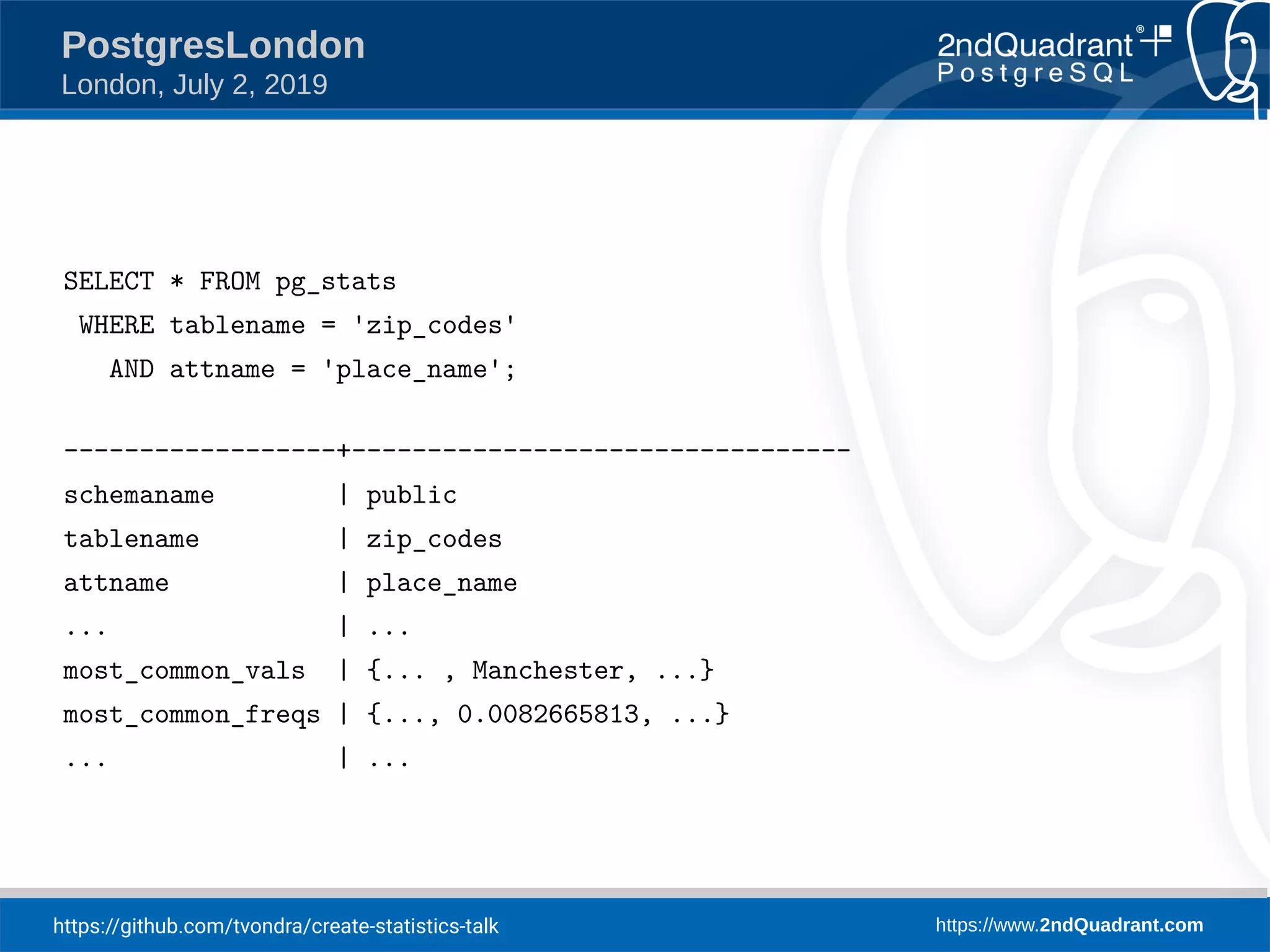https://github.com/tvondra/create-statistics-talk https://www.2ndQuadrant.com PostgresLondon London, July 2, 2019 SELECT * FROM pg_stats WHERE tablename = 'zip_codes' AND attname = 'place_name'; ------------------+--------------------------------- schemaname | public tablename | zip_codes attname | place_name ... | ... most_common_vals | {... , Manchester, ...} most_common_freqs | {..., 0.0082665813, ...} ... | ... 