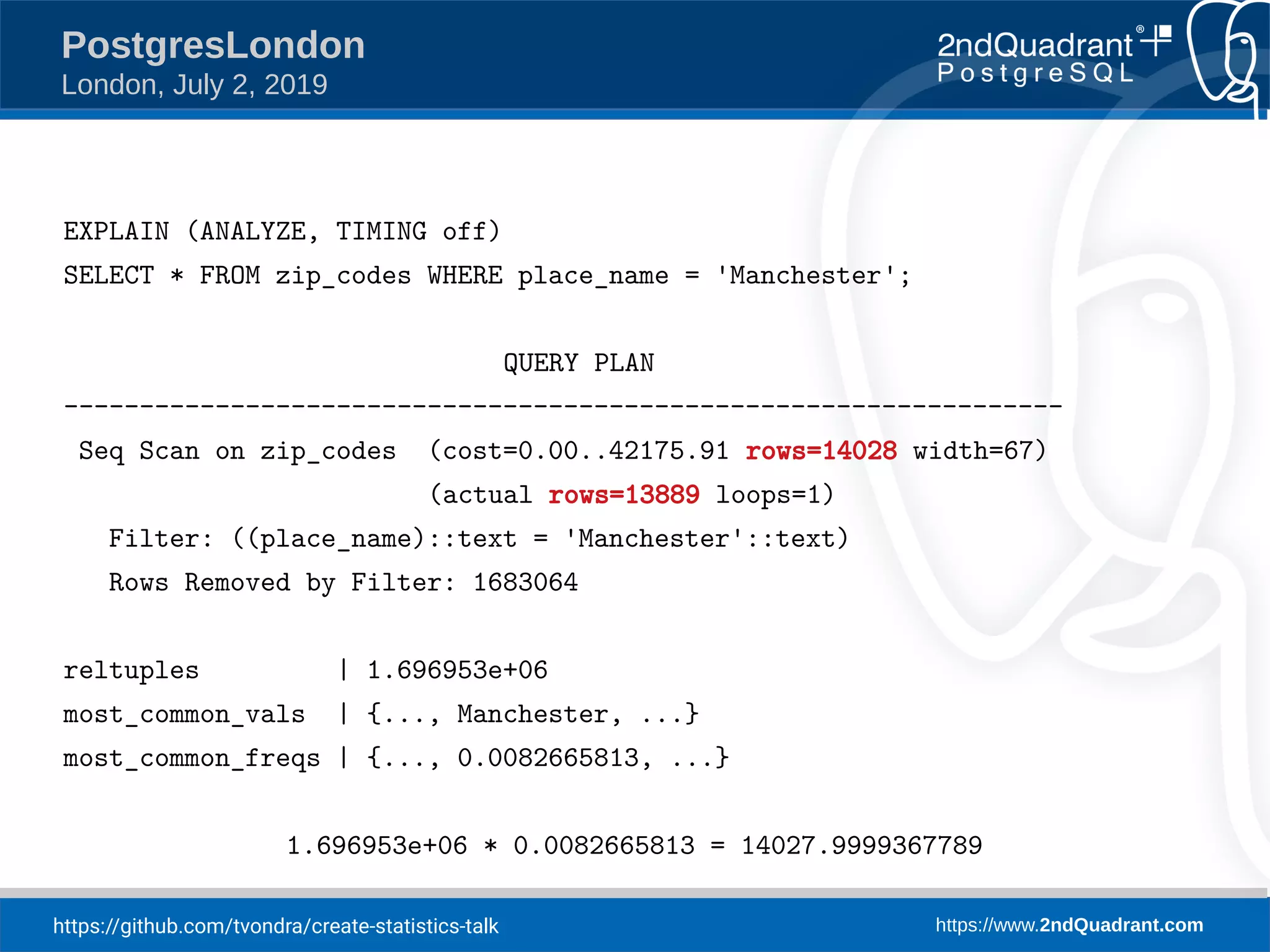 https://github.com/tvondra/create-statistics-talk https://www.2ndQuadrant.com PostgresLondon London, July 2, 2019 EXPLAIN (ANALYZE, TIMING off) SELECT * FROM zip_codes WHERE place_name = 'Manchester'; QUERY PLAN ------------------------------------------------------------------ Seq Scan on zip_codes (cost=0.00..42175.91 rows=14028 width=67) (actual rows=13889 loops=1) Filter: ((place_name)::text = 'Manchester'::text) Rows Removed by Filter: 1683064 reltuples | 1.696953e+06 most_common_vals | {..., Manchester, ...} most_common_freqs | {..., 0.0082665813, ...} 1.696953e+06 * 0.0082665813 = 14027.9999367789 