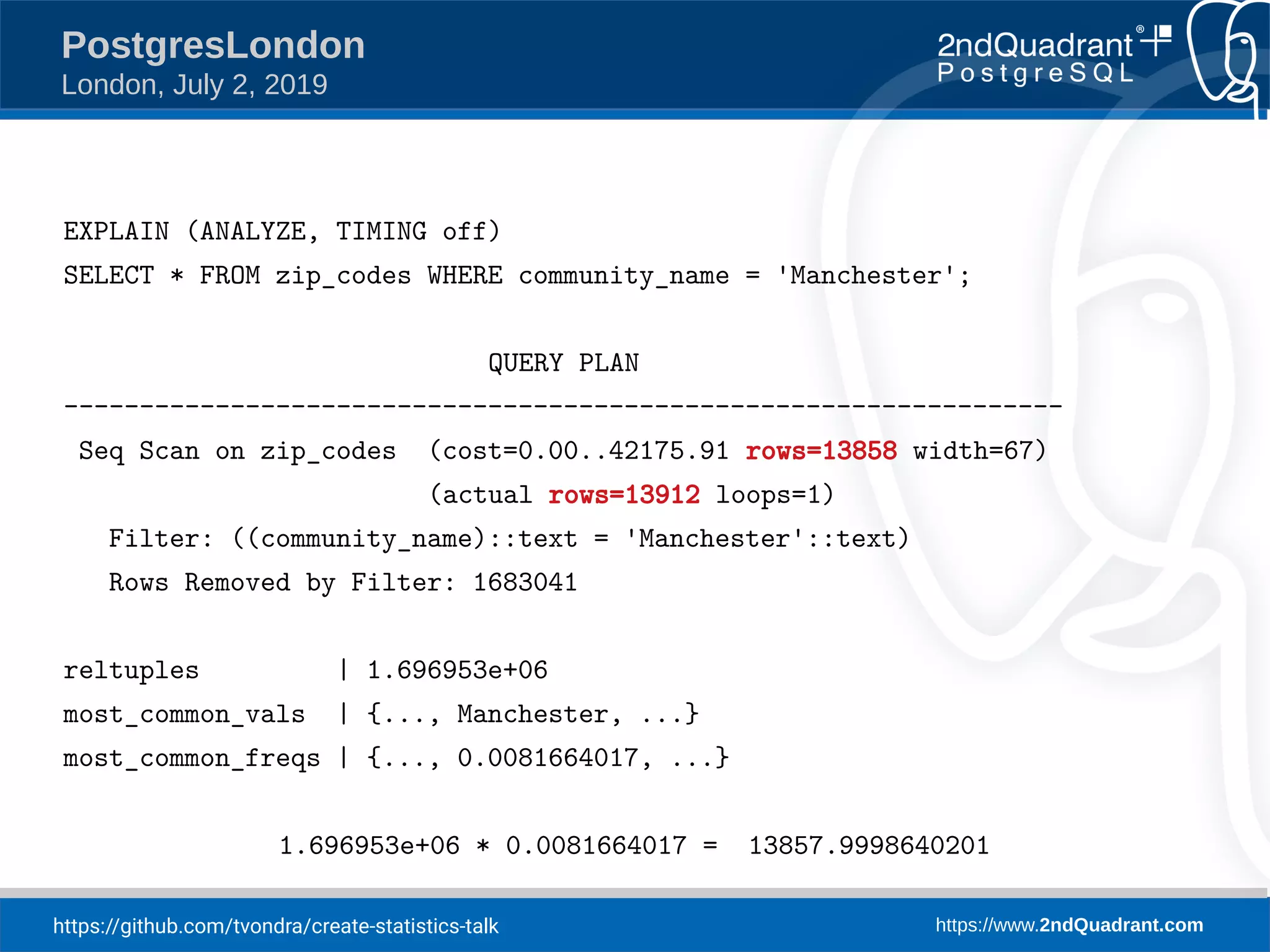 https://github.com/tvondra/create-statistics-talk https://www.2ndQuadrant.com PostgresLondon London, July 2, 2019 EXPLAIN (ANALYZE, TIMING off) SELECT * FROM zip_codes WHERE community_name = 'Manchester'; QUERY PLAN ------------------------------------------------------------------ Seq Scan on zip_codes (cost=0.00..42175.91 rows=13858 width=67) (actual rows=13912 loops=1) Filter: ((community_name)::text = 'Manchester'::text) Rows Removed by Filter: 1683041 reltuples | 1.696953e+06 most_common_vals | {..., Manchester, ...} most_common_freqs | {..., 0.0081664017, ...} 1.696953e+06 * 0.0081664017 = 13857.9998640201 