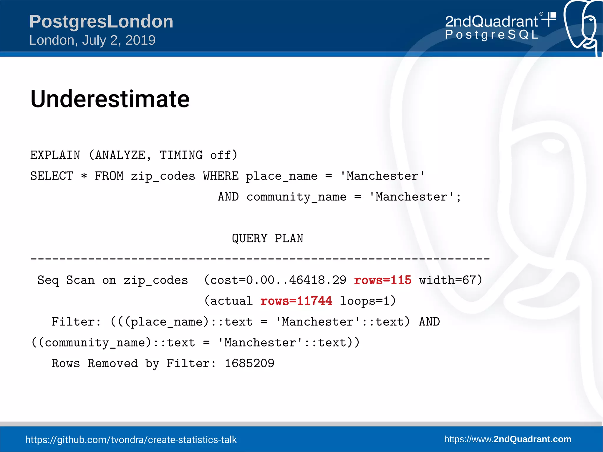 https://github.com/tvondra/create-statistics-talk https://www.2ndQuadrant.com PostgresLondon London, July 2, 2019 EXPLAIN (ANALYZE, TIMING off) SELECT * FROM zip_codes WHERE place_name = 'Manchester' AND community_name = 'Manchester'; QUERY PLAN ---------------------------------------------------------------- Seq Scan on zip_codes (cost=0.00..46418.29 rows=115 width=67) (actual rows=11744 loops=1) Filter: (((place_name)::text = 'Manchester'::text) AND ((community_name)::text = 'Manchester'::text)) Rows Removed by Filter: 1685209 Underestimate 