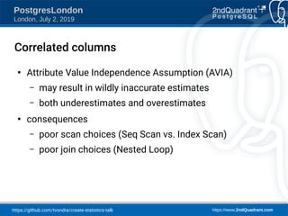 https://github.com/tvondra/create-statistics-talk https://www.2ndQuadrant.com
PostgresLondon
London, July 2, 2019
Correlated columns
●
Attribute Value Independence Assumption (AVIA)
– may result in wildly inaccurate estimates
– both underestimates and overestimates
●
consequences
– poor scan choices (Seq Scan vs. Index Scan)
– poor join choices (Nested Loop)
 