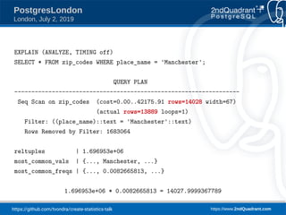https://github.com/tvondra/create-statistics-talk https://www.2ndQuadrant.com
PostgresLondon
London, July 2, 2019
EXPLAIN (ANALYZE, TIMING off)
SELECT * FROM zip_codes WHERE place_name = 'Manchester';
QUERY PLAN
------------------------------------------------------------------
Seq Scan on zip_codes (cost=0.00..42175.91 rows=14028 width=67)
(actual rows=13889 loops=1)
Filter: ((place_name)::text = 'Manchester'::text)
Rows Removed by Filter: 1683064
reltuples | 1.696953e+06
most_common_vals | {..., Manchester, ...}
most_common_freqs | {..., 0.0082665813, ...}
1.696953e+06 * 0.0082665813 = 14027.9999367789
 