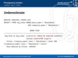 https://github.com/tvondra/create-statistics-talk https://www.2ndQuadrant.com
PostgresLondon
London, July 2, 2019
EXPLAIN (ANALYZE, TIMING off)
SELECT * FROM zip_codes WHERE place_name = 'Manchester'
AND community_name = 'Manchester';
QUERY PLAN
----------------------------------------------------------------
Seq Scan on zip_codes (cost=0.00..46418.29 rows=115 width=67)
(actual rows=11744 loops=1)
Filter: (((place_name)::text = 'Manchester'::text) AND
((community_name)::text = 'Manchester'::text))
Rows Removed by Filter: 1685209
Underestimate
 