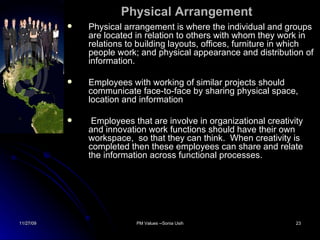 Physical Arrangement Physical arrangement is where the individual and groups are located in relation to others with whom they work in relations to building layouts, offices, furniture in which people work; and physical appearance and distribution of information. Employees with working of similar projects should communicate face-to-face by sharing physical space, location and information Employees that are involve in organizational creativity and innovation work functions should have their own workspace,  so that they can think.  When creativity is completed then these employees can share and relate the information across functional processes. 