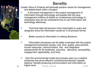 Create Value In Projects will generate positive values for management and stakeholders within a project.        It will assist management in the project management of information through technology and people that will save management millions of dollars on unnecessary technology to employees who do not understand how to use information and technology effectively.          Technical data will become more meaningful to users and designers since the information would be in its process format           Better access to information in making decisions          Information processes can be better evaluated with the project management processes (scope, cost, time, quality, procurement, human resources, communication, risk,  and integration assessments) for its timeliness, accuracy,  relevance, accessibility, engagement, applicability, and rarity    from the environmental model and process open up a creative enterprise that gives effective ‘production/production capable balance’ thereby producing communication and information at higher level  Benefits 