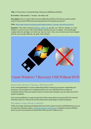Title: [5 Ways] How to Create Windows7 RecoveryUSBWithoutDVD/CD
Keywords: create windows 7 recovery usb without dvd
Description: How to create a Win7 recoveryUSB withoutDVDor CD? How to use the created
systemrecoverydisk?Whatshouldyoupayattentiontoduringthe processes?
URL: https://www.minitool.com/backup-tips/create-windows-7-recovery-usb-without-dvd.html
Summary: This article posted by MiniTool official site provides you with five solutions to create
Windows system recovery USB. Each method is special and easy to complete. Just read through,
compare them all, and figure out which one suits you most. Also, you can restore your dead computer
with the recovery disk following the guide at the end part.
About Create Windows 7 Recovery USB Without DVD
As forcreatingWindows7 recoveryUSB withoutDVD,itmeansto putsystem-relatedfilesand
processes,notcomingfroman installationDVDorCD, intoa USB flashdrive tomake itan
installationdevice.Once youneedto restore orrecoveryourcomputer,youcan make use of itfor
systeminstallation.
Such recoveryUSB drive isa type of repairdisk.Otherrepairdisksare recoveryDVD,CD,external
hard disk,andso on. Theyall can alsobe usedto boot upworkingor crashedcomputers.
Why Need to Create Recovery USB Disk?
Unlike mostlargerdesktopsandlaptopsthatcome witha systemrecovery CD/DVDthatyoucan use
to repairyourcomputersystem, netbooksandothersmall devices usuallydonothave a DVD/CD
drive.So,evenif youhave the recoveryCDor DVD, youcan’t make use of it.
 