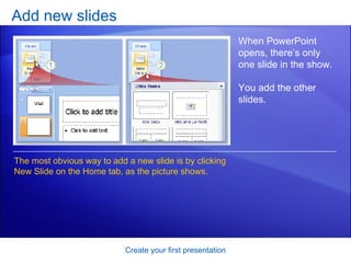 Add new slides Create your first presentation When PowerPoint opens, there’s only one slide in the show.  You add the other slides.  The most obvious way to add a new slide is by clicking New Slide on the Home tab, as the picture shows.  