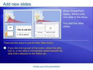 Add new slides Create your first presentation When PowerPoint opens, there’s only one slide in the show.  You add the other slides.  There are two ways to use the New Slide button:  If you click the top part of the button, where the slide icon is, a new slide is immediately added beneath the slide that’s selected on the Slides tab.  