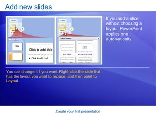 Add new slides Create your first presentation If you add a slide without choosing a layout, PowerPoint applies one automatically.  You can change it if you want: Right-click the slide that has the layout you want to replace, and then point to Layout.  