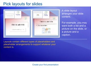 Pick layouts for slides Create your first presentation A slide layout arranges your slide content.  For example, you may want both a list and a picture on the slide, or a picture and a caption.  Layouts contain different types of placeholders and placeholder arrangements to support whatever your content is.  