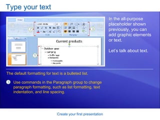 Type your text Create your first presentation In the all-purpose placeholder shown previously, you can add graphic elements or text.  Let’s talk about text.  Use commands in the Paragraph group to change paragraph formatting, such as list formatting, text indentation, and line spacing. The default formatting for text is a bulleted list.  