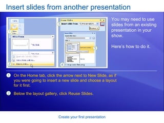 Insert slides from another presentation Create your first presentation You may need to use slides from an existing presentation in your show. Here’s how to do it.  On the Home tab, click the arrow next to New Slide, as if you were going to insert a new slide and choose a layout for it first. Below the layout gallery, click Reuse Slides. 