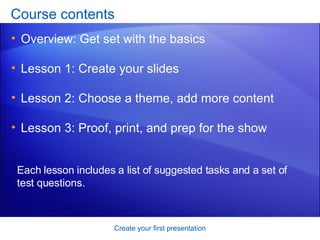 Course contents Overview: Get set with the basics Lesson 1: Create your slides Lesson 2: Choose a theme, add more content Lesson 3: Proof, print, and prep for the show Create your first presentation Each lesson includes a list of suggested tasks and a set of test questions. 
