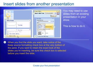Insert slides from another presentation Create your first presentation You may need to use slides from an existing presentation in your show. This is how to do it.  When you find the slide you want, take notice of the Keep source formatting check box at the very bottom of the pane. If you want to retain the exact look of the slides you’re inserting, be sure this check box is selected before you insert the slide.  