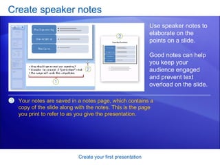 Create speaker notes Create your first presentation Use speaker notes to elaborate on the points on a slide.  Good notes can help you keep your audience engaged and prevent text overload on the slide.  Your notes are saved in a notes page, which contains a copy of the slide along with the notes. This is the page you print to refer to as you give the presentation. 