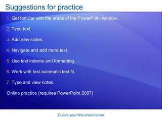 Suggestions for practice  Get familiar with the areas of the PowerPoint window.  Type text.  Add new slides.  Navigate and add more text.  Use text indents and formatting.  Work with text automatic text fit.  Type and view notes.  Create your first presentation Online practice  (requires PowerPoint 2007) 