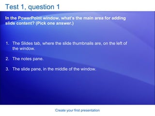 Test 1, question 1 In the PowerPoint window, what’s the main area for adding slide content? (Pick one answer.) Create your first presentation The Slides tab, where the slide thumbnails are, on the left of the window.  The notes pane.  The slide pane, in the middle of the window.  