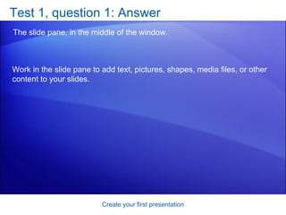 Test 1, question 1: Answer The slide pane, in the middle of the window. Create your first presentation Work in the slide pane to add text, pictures, shapes, media files, or other content to your slides. 