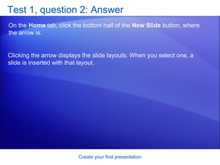Test 1, question 2: Answer On the  Home  tab, click the bottom half of the  New Slide  button, where the arrow is. Create your first presentation Clicking the arrow displays the slide layouts. When you select one, a slide is inserted with that layout. 