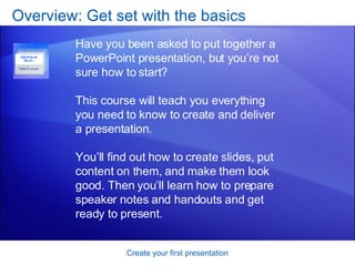 Overview: Get set with the basics Create your first presentation Have you been asked to put together a PowerPoint presentation, but you’re not sure how to start?  This course will teach you everything you need to know to create and deliver a presentation.  You’ll find out how to create slides, put content on them, and make them look good. Then you’ll learn how to prepare speaker notes and handouts and get ready to present.  