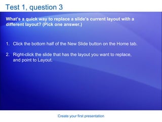 Test 1, question 3 What’s a quick way to replace a slide’s current layout with a different layout? (Pick one answer.) Create your first presentation Click the bottom half of the New Slide button on the Home tab.  Right-click the slide that has the layout you want to replace, and point to Layout.  