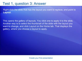 Test 1, question 3: Answer Right-click the slide that has the layout you want to replace, and point to  Layout .  Create your first presentation This opens the gallery of layouts. You click one to apply it to the slide. Another way is to select the thumbnail of the slide with the layout you want to change, and click Layout on the Home tab. That displays the gallery, where you choose a layout to apply. 