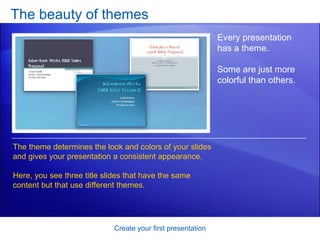The beauty of themes Create your first presentation Every presentation has a theme.  Some are just more colorful than others.  The theme determines the look and colors of your slides and gives your presentation a consistent appearance.  Here, you see three title slides that have the same content but that use different themes.  