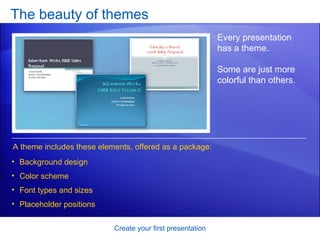 The beauty of themes Create your first presentation Every presentation has a theme.  Some are just more colorful than others.  A theme includes these elements, offered as a package: Background design Color scheme Font types and sizes Placeholder positions 