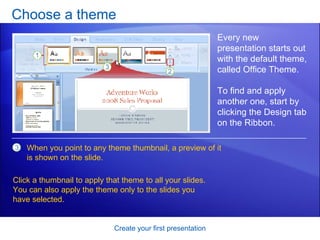 Choose a theme Create your first presentation Every new presentation starts out with the default theme, called Office Theme. To find and apply another one, start by clicking the Design tab on the Ribbon.  When you point to any theme thumbnail, a preview of it is shown on the slide.  Click a thumbnail to apply that theme to all your slides. You can also apply the theme only to the slides you have selected. 