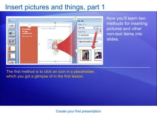 Insert pictures and things, part 1 Create your first presentation Now you’ll learn two methods for inserting pictures and other non-text items into slides. The first method is to click an icon in a placeholder, which you got a glimpse of in the first lesson.  