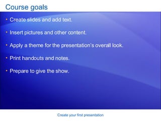 Course goals Create slides and add text. Insert pictures and other content.  Apply a theme for the presentation’s overall look.  Print handouts and notes. Prepare to give the show.  Create your first presentation 