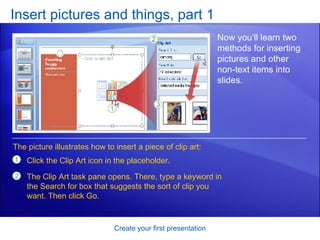 Insert pictures and things, part 1 Create your first presentation Now you’ll learn two methods for inserting pictures and other non-text items into slides.  Click the Clip Art icon in the placeholder.  The Clip Art task pane opens. There, type a keyword in the Search for box that suggests the sort of clip you want. Then click Go.  The picture illustrates how to insert a piece of clip art: 