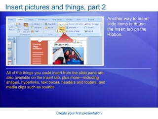 Insert pictures and things, part 2 Create your first presentation Another way to insert slide items is to use the Insert tab on the Ribbon.  All of the things you could insert from the slide pane are also available on the Insert tab, plus more—including shapes, hyperlinks, text boxes, headers and footers, and media clips such as sounds. 