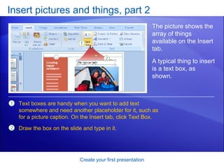Insert pictures and things, part 2 Create your first presentation The picture shows the array of things available on the Insert tab. Text boxes are handy when you want to add text somewhere and need another placeholder for it, such as for a picture caption. On the Insert tab, click Text Box. Draw the box on the slide and type in it. A typical thing to insert is a text box, as shown.  