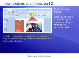 Insert pictures and things, part 2 Create your first presentation What’s the better method? Since you have two choices for how to insert some things, which one is recommended? It mostly comes down to what you find handiest. One thing to consider is how you want the inserted item to be positioned on the slide.  
