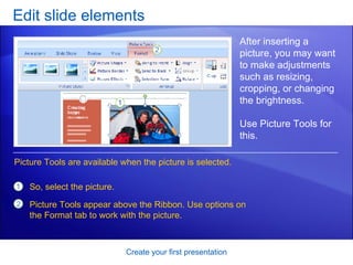 Edit slide elements Create your first presentation After inserting a picture, you may want to make adjustments such as resizing, cropping, or changing the brightness. Use Picture Tools for this.  So, select the picture. Picture Tools appear above the Ribbon. Use options on the Format tab to work with the picture.  Picture Tools are available when the picture is selected. 