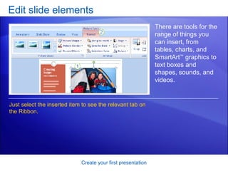 Edit slide elements Create your first presentation There are tools for the range of things you can insert, from tables, charts, and SmartArt ™  graphics to text boxes and shapes, sounds, and videos.  Just select the inserted item to see the relevant tab on the Ribbon. 