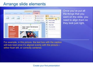 Arrange slide elements Create your first presentation Once you’ve put all the things that you want on the slide, you need to align them so they look just right.  For example, in this picture, the text box with the caption will look best once it’s aligned evenly with the picture—either flush left, or correctly centered.  