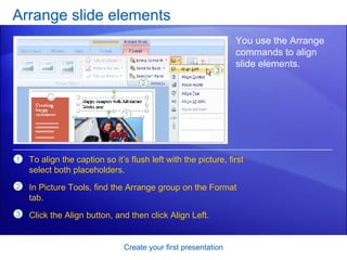 Arrange slide elements Create your first presentation You use the Arrange commands to align slide elements.  To align the caption so it’s flush left with the picture, first select both placeholders. In Picture Tools, find the Arrange group on the Format tab. Click the Align button, and then click Align Left. 