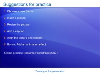 Suggestions for practice Choose a new theme.  Insert a picture. Resize the picture. Add a caption. Align the picture and caption. Bonus: Add an animation effect. Create your first presentation Online practice  (requires PowerPoint 2007) 
