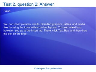 Test 2, question 2: Answer False.  Create your first presentation You can insert pictures, charts, SmartArt graphics, tables, and media files by using the icons within content layouts. To insert a text box, however, you go to the Insert tab. There, click Text Box, and then draw the box on the slide. 