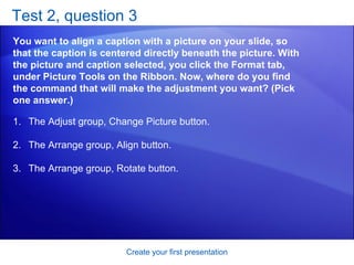 Test 2, question 3 You want to align a caption with a picture on your slide, so that the caption is centered directly beneath the picture. With the picture and caption selected, you click the Format tab, under Picture Tools on the Ribbon. Now, where do you find the command that will make the adjustment you want? (Pick one answer.) Create your first presentation The Adjust group, Change Picture button.  The Arrange group, Align button.  The Arrange group, Rotate button.  
