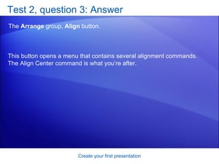 Test 2, question 3: Answer The  Arrange  group,  Align  button. Create your first presentation This button opens a menu that contains several alignment commands. The Align Center command is what you’re after. 