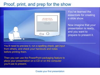 Proof, print, and prep for the show Create your first presentation You’ve learned the essentials for creating a slide show.  Now imagine that your presentation is ready, and you want to prepare to present it. You’ll need to preview it, run a spelling check, get input from others, and check your handouts and notes before printing them. Then you can use the PowerPoint packaging feature to place your presentation on a CD or on the computer you’ll use to present.  