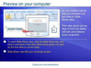 Preview on your computer Create your first presentation As you create a show, you can preview it at any time in Slide Show view.  This view gives you an idea of how the slides will look and behave when projected.  To open Slide Show view, click the Slide Show tab, and click a command in the Start Slide Show group—to start on the first slide or current slide. Slide Show view fills your computer screen.  
